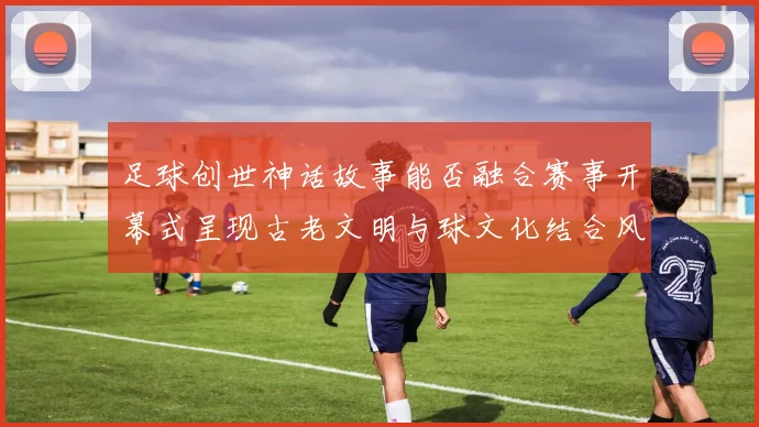 足球创世神话故事能否融合赛事开幕式呈现古老文明与球文化结合风格