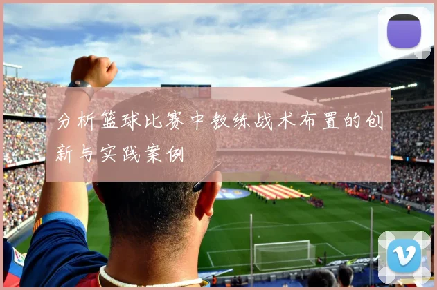 分析篮球比赛中教练战术布置的创新与实践案例