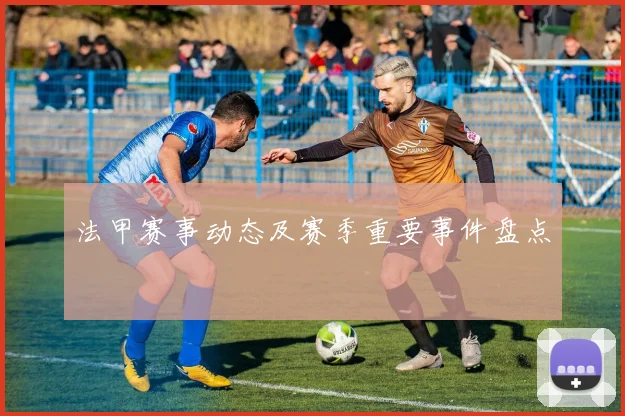 法甲赛事动态及赛季重要事件盘点